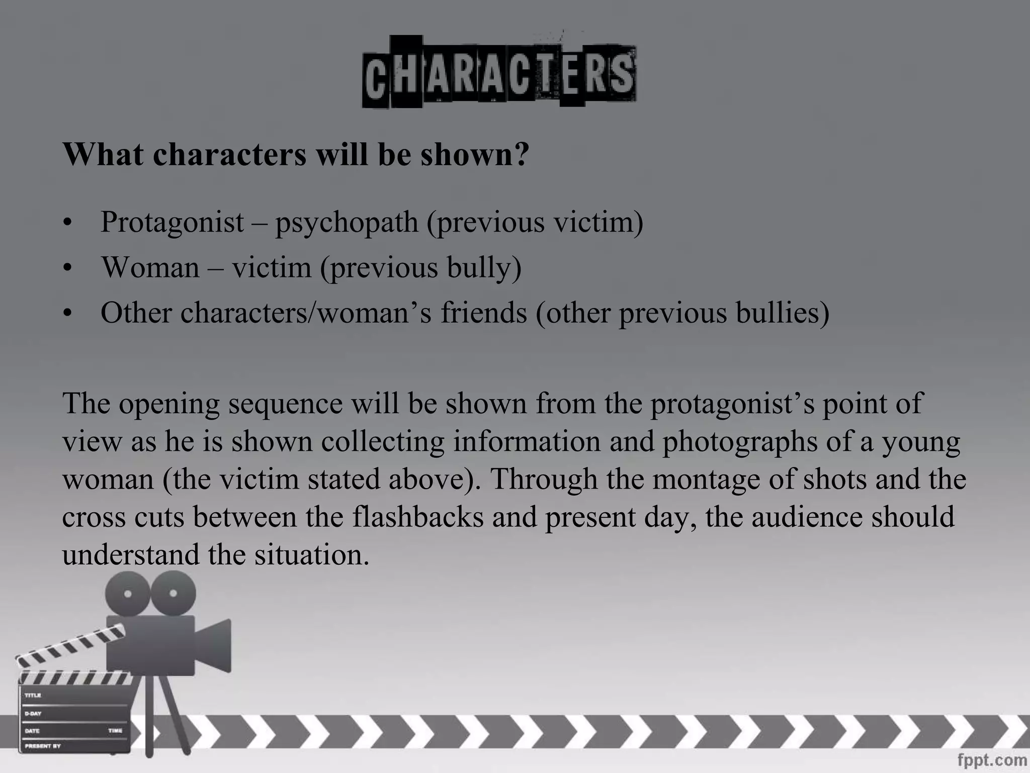 What characters will be shown?
• Protagonist – psychopath (previous victim)
• Woman – victim (previous bully)
• Other characters/woman’s friends (other previous bullies)
The opening sequence will be shown from the protagonist’s point of
view as he is shown collecting information and photographs of a young
woman (the victim stated above). Through the montage of shots and the
cross cuts between the flashbacks and present day, the audience should
understand the situation.
 