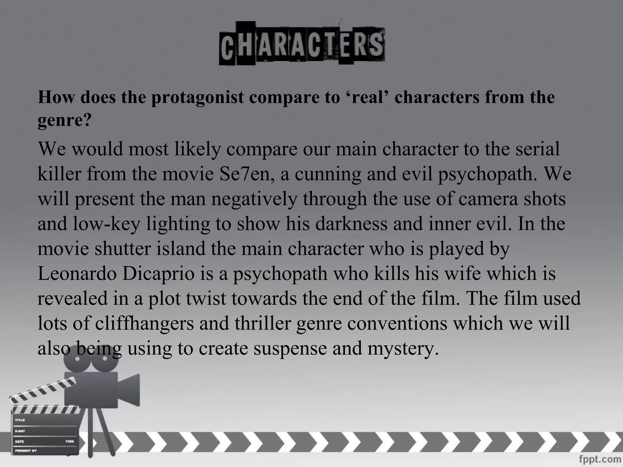 How does the protagonist compare to ‘real’ characters from the
genre?
We would most likely compare our main character to the serial
killer from the movie Se7en, a cunning and evil psychopath. We
will present the man negatively through the use of camera shots
and low-key lighting to show his darkness and inner evil. In the
movie shutter island the main character who is played by
Leonardo Dicaprio is a psychopath who kills his wife which is
revealed in a plot twist towards the end of the film. The film used
lots of cliffhangers and thriller genre conventions which we will
also being using to create suspense and mystery.
 