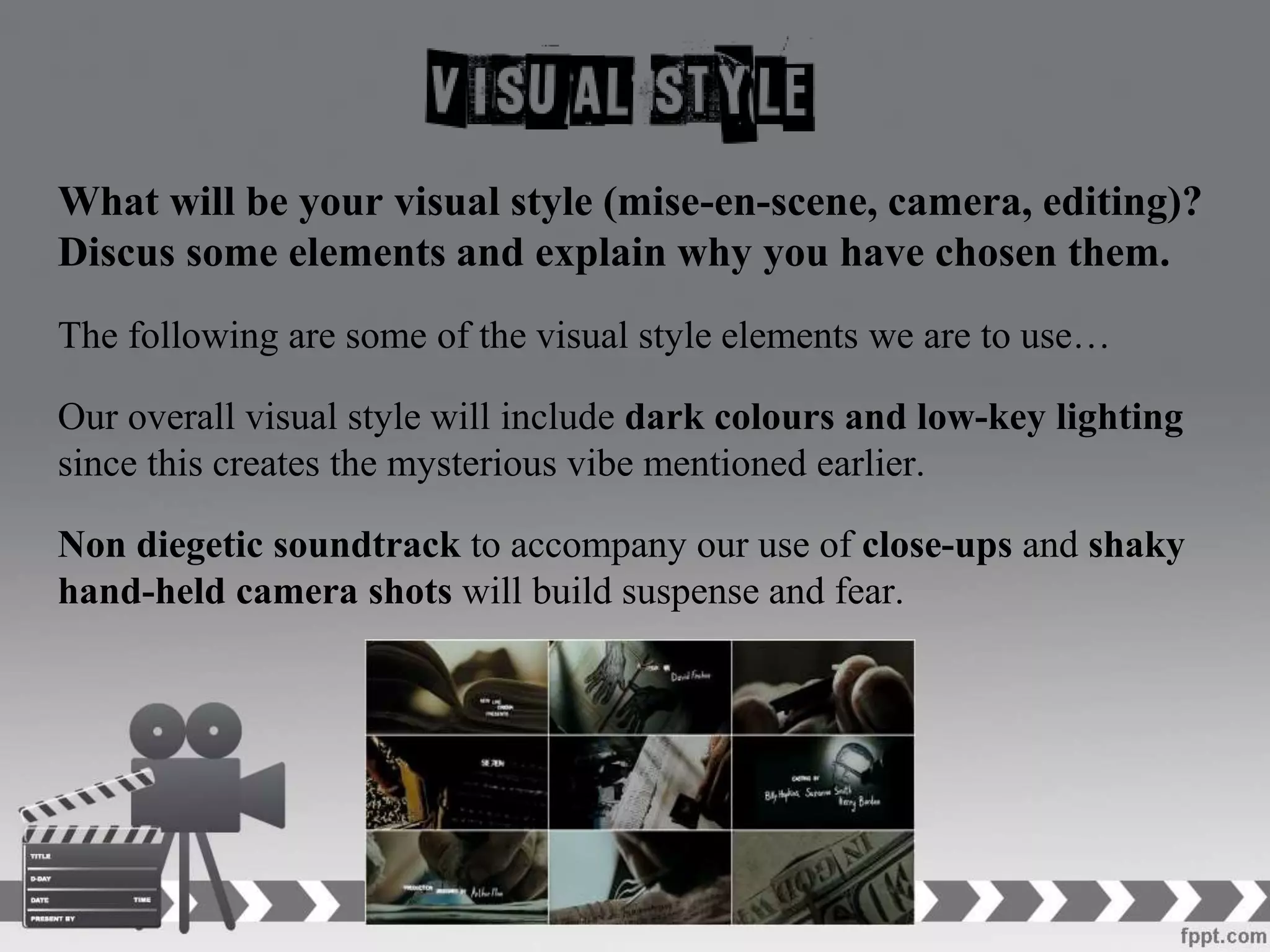What will be your visual style (mise-en-scene, camera, editing)?
Discus some elements and explain why you have chosen them.
The following are some of the visual style elements we are to use…
Our overall visual style will include dark colours and low-key lighting
since this creates the mysterious vibe mentioned earlier.
Non diegetic soundtrack to accompany our use of close-ups and shaky
hand-held camera shots will build suspense and fear.
 