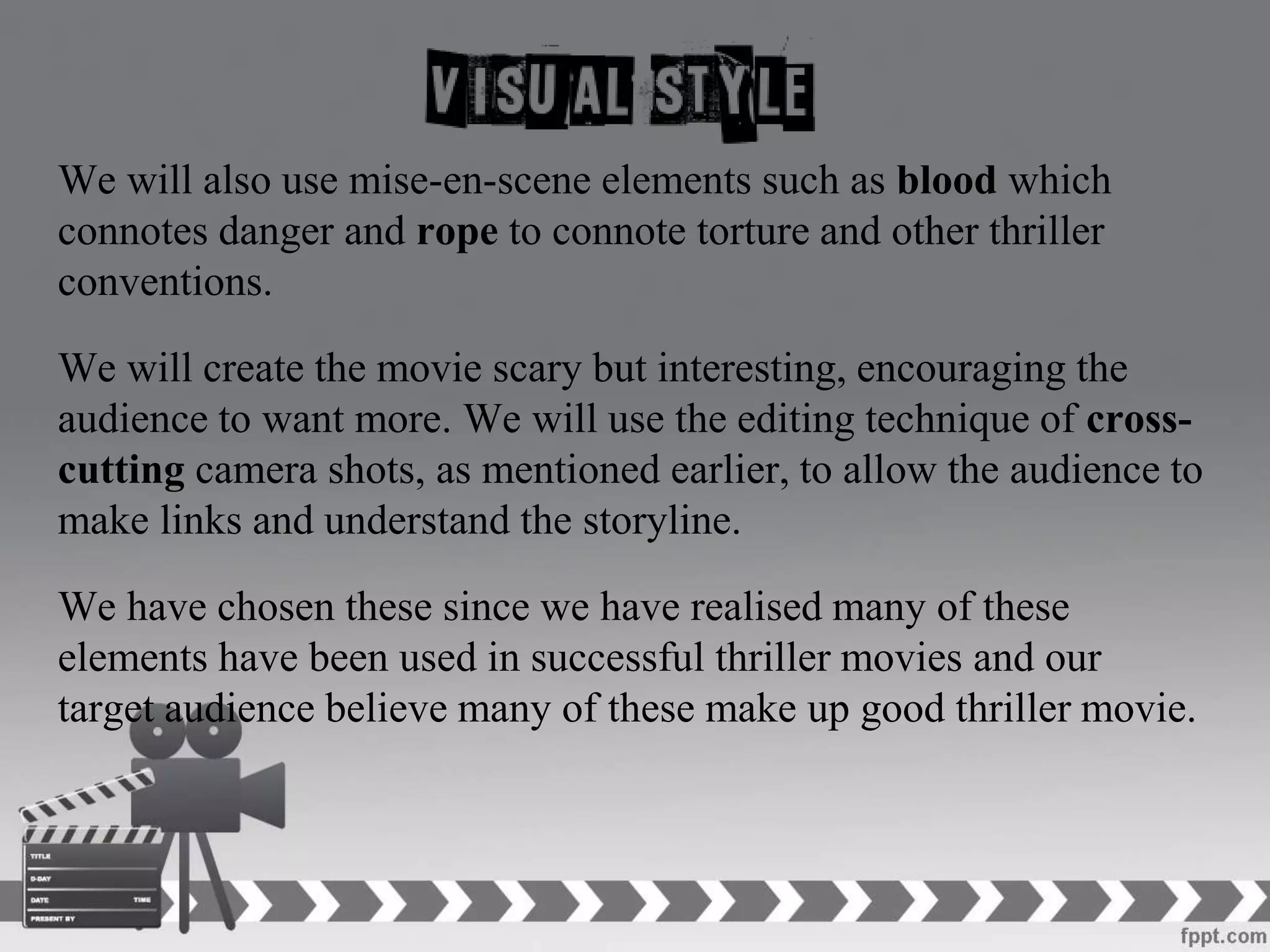 We will also use mise-en-scene elements such as blood which
connotes danger and rope to connote torture and other thriller
conventions.
We will create the movie scary but interesting, encouraging the
audience to want more. We will use the editing technique of cross-
cutting camera shots, as mentioned earlier, to allow the audience to
make links and understand the storyline.
We have chosen these since we have realised many of these
elements have been used in successful thriller movies and our
target audience believe many of these make up good thriller movie.
 