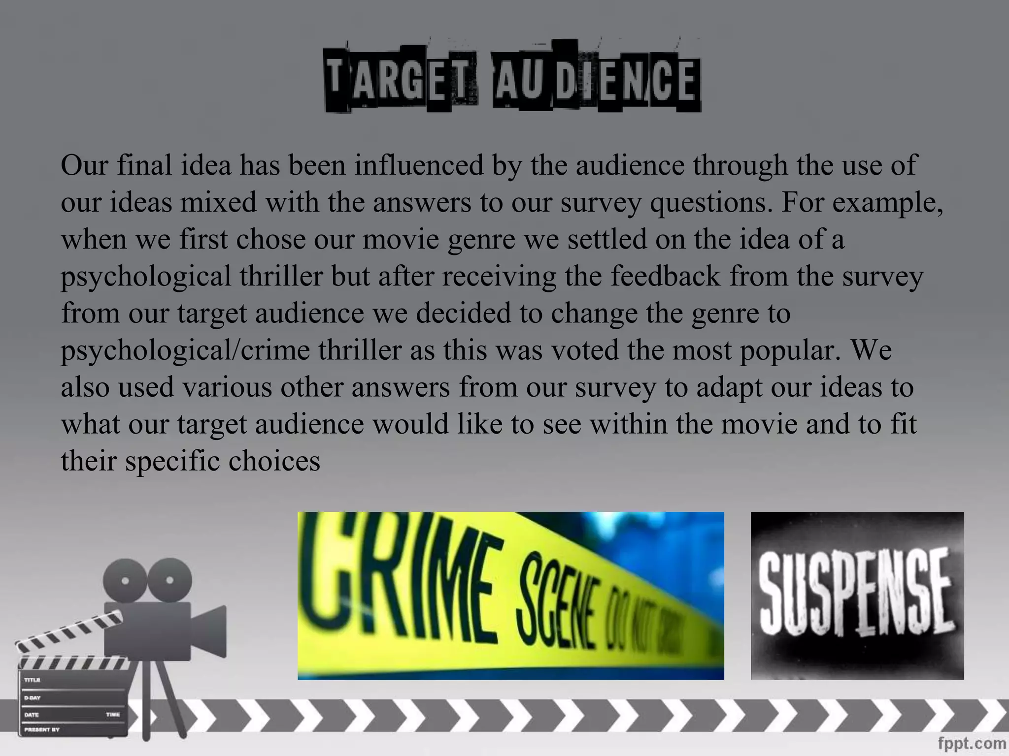 Our final idea has been influenced by the audience through the use of
our ideas mixed with the answers to our survey questions. For example,
when we first chose our movie genre we settled on the idea of a
psychological thriller but after receiving the feedback from the survey
from our target audience we decided to change the genre to
psychological/crime thriller as this was voted the most popular. We
also used various other answers from our survey to adapt our ideas to
what our target audience would like to see within the movie and to fit
their specific choices
 
