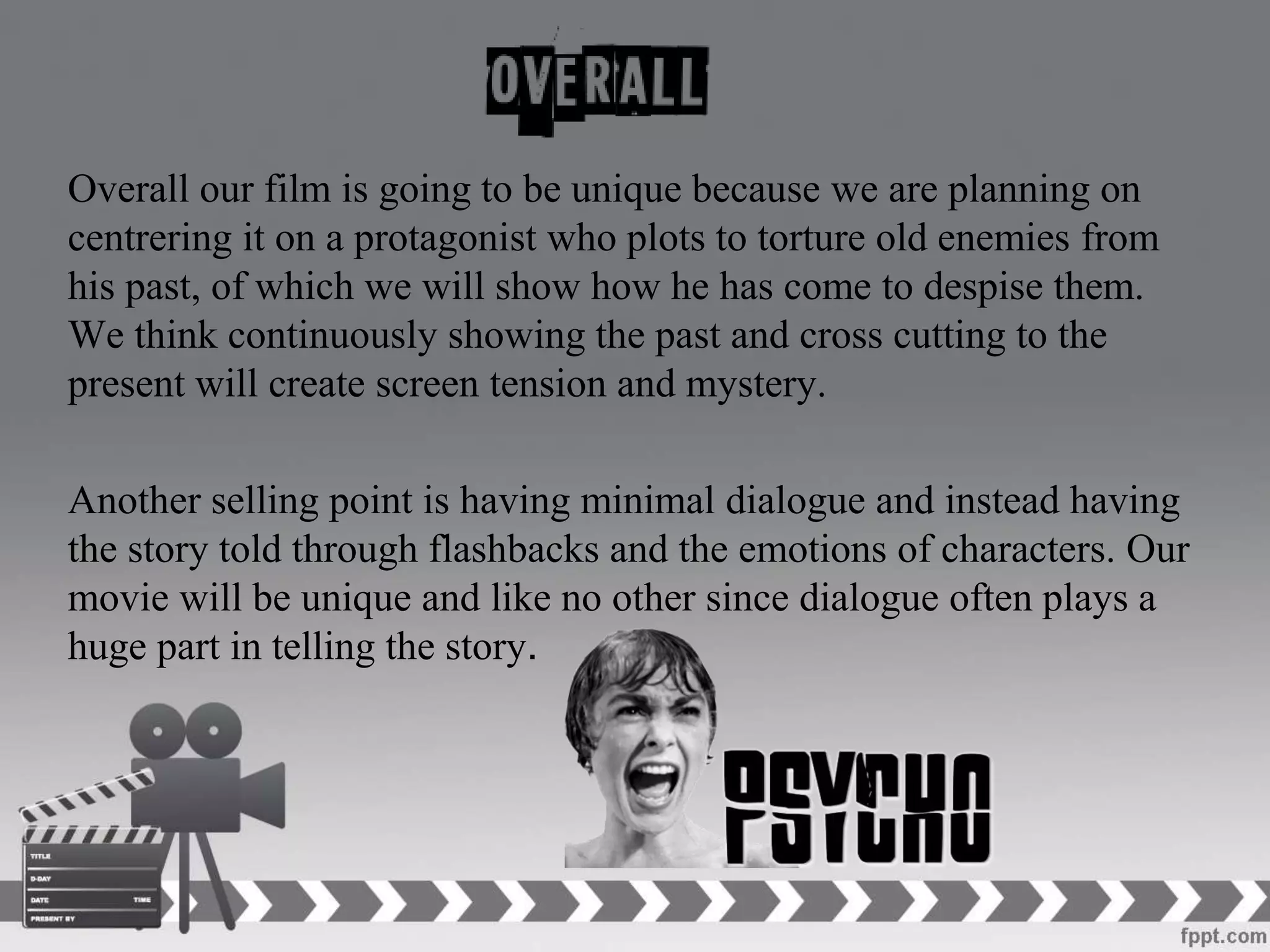 Overall our film is going to be unique because we are planning on
centrering it on a protagonist who plots to torture old enemies from
his past, of which we will show how he has come to despise them.
We think continuously showing the past and cross cutting to the
present will create screen tension and mystery.
Another selling point is having minimal dialogue and instead having
the story told through flashbacks and the emotions of characters. Our
movie will be unique and like no other since dialogue often plays a
huge part in telling the story.
 