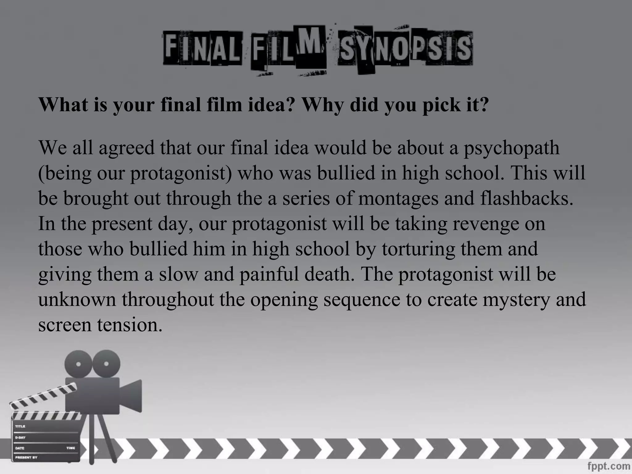 What is your final film idea? Why did you pick it?
We all agreed that our final idea would be about a psychopath
(being our protagonist) who was bullied in high school. This will
be brought out through the a series of montages and flashbacks.
In the present day, our protagonist will be taking revenge on
those who bullied him in high school by torturing them and
giving them a slow and painful death. The protagonist will be
unknown throughout the opening sequence to create mystery and
screen tension.
 