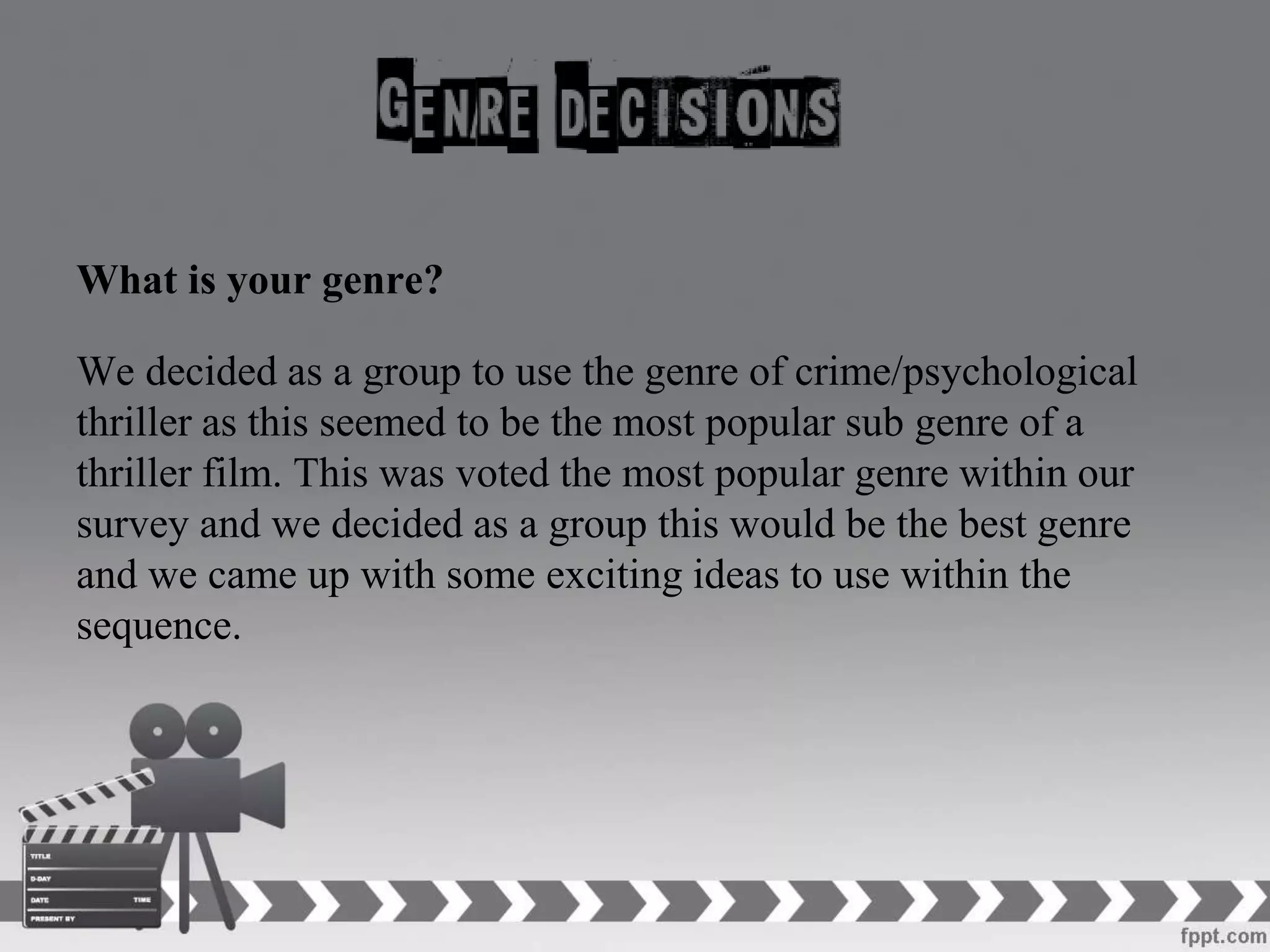 What is your genre?
We decided as a group to use the genre of crime/psychological
thriller as this seemed to be the most popular sub genre of a
thriller film. This was voted the most popular genre within our
survey and we decided as a group this would be the best genre
and we came up with some exciting ideas to use within the
sequence.
 