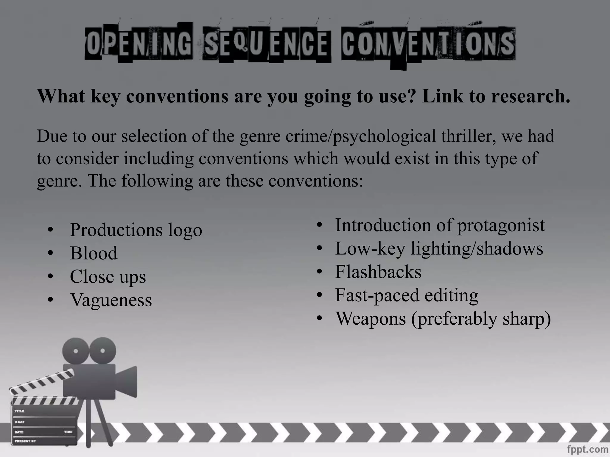 What key conventions are you going to use? Link to research.
Due to our selection of the genre crime/psychological thriller, we had
to consider including conventions which would exist in this type of
genre. The following are these conventions:
• Introduction of protagonist
• Low-key lighting/shadows
• Flashbacks
• Fast-paced editing
• Weapons (preferably sharp)
• Productions logo
• Blood
• Close ups
• Vagueness
 