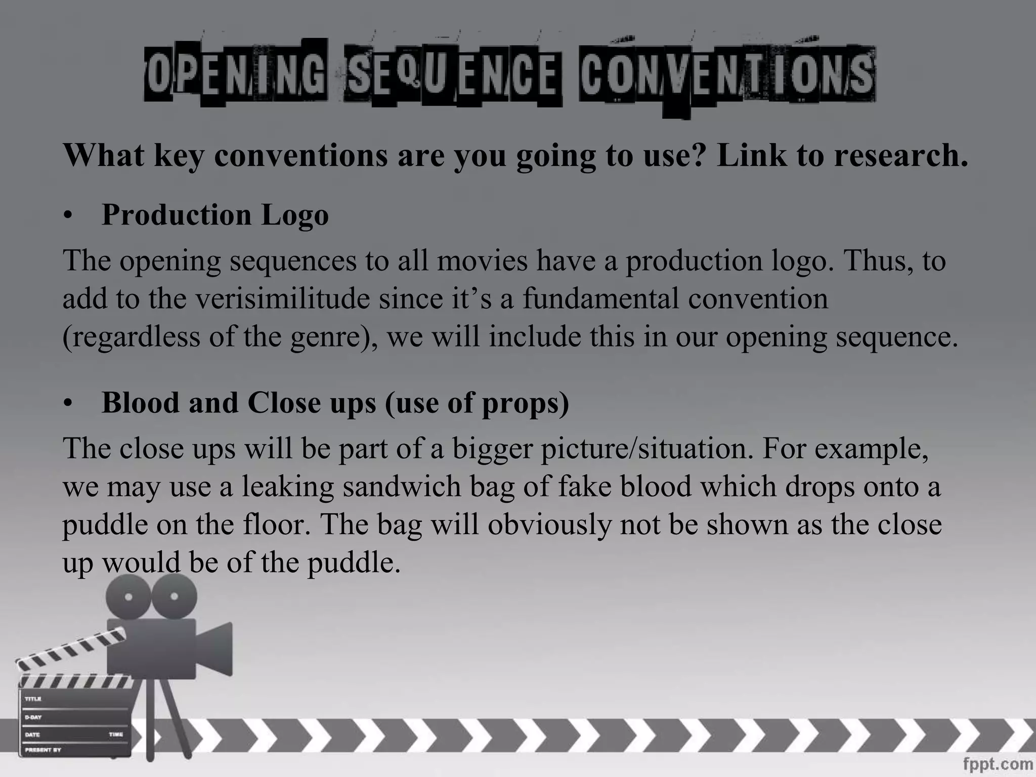 What key conventions are you going to use? Link to research.
• Production Logo
The opening sequences to all movies have a production logo. Thus, to
add to the verisimilitude since it’s a fundamental convention
(regardless of the genre), we will include this in our opening sequence.
• Blood and Close ups (use of props)
The close ups will be part of a bigger picture/situation. For example,
we may use a leaking sandwich bag of fake blood which drops onto a
puddle on the floor. The bag will obviously not be shown as the close
up would be of the puddle.
 