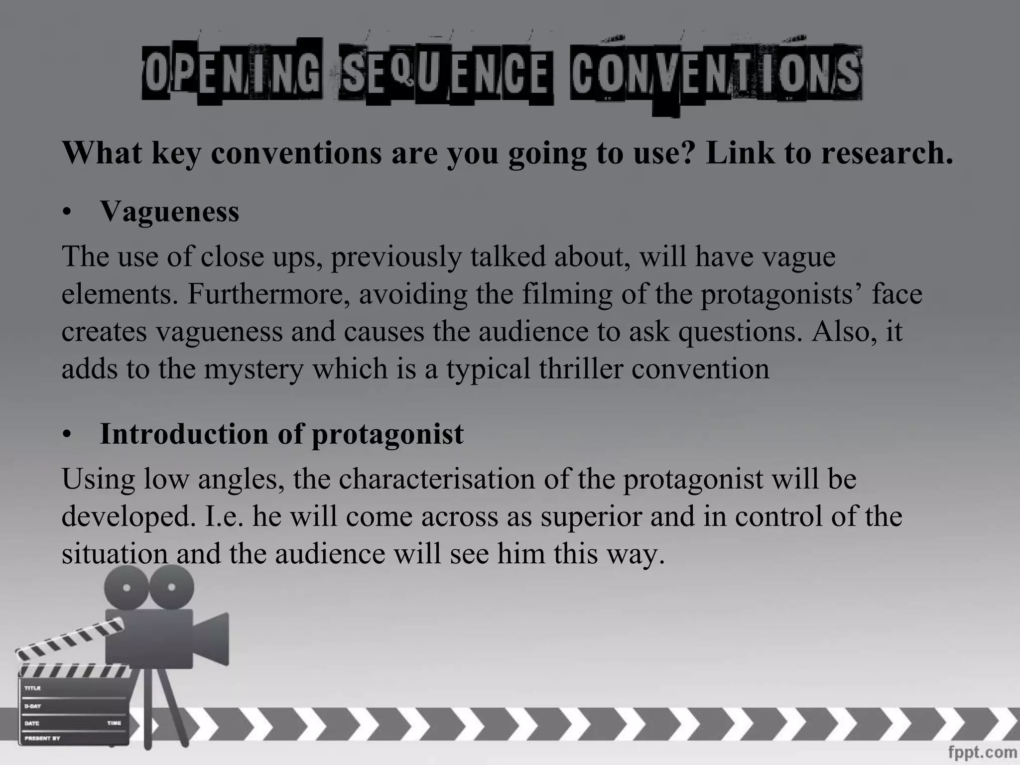 What key conventions are you going to use? Link to research.
• Vagueness
The use of close ups, previously talked about, will have vague
elements. Furthermore, avoiding the filming of the protagonists’ face
creates vagueness and causes the audience to ask questions. Also, it
adds to the mystery which is a typical thriller convention
• Introduction of protagonist
Using low angles, the characterisation of the protagonist will be
developed. I.e. he will come across as superior and in control of the
situation and the audience will see him this way.
 