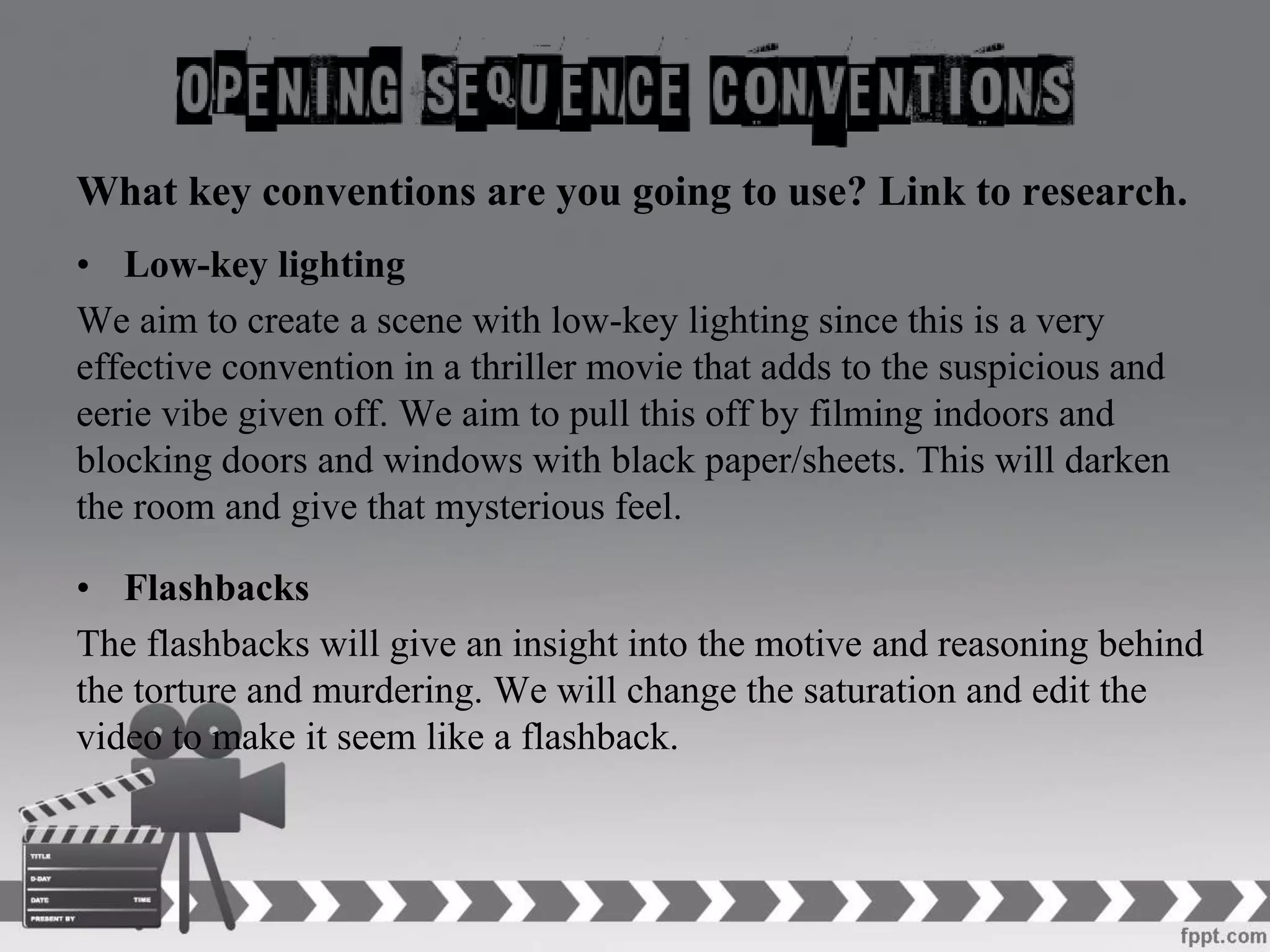 What key conventions are you going to use? Link to research.
• Low-key lighting
We aim to create a scene with low-key lighting since this is a very
effective convention in a thriller movie that adds to the suspicious and
eerie vibe given off. We aim to pull this off by filming indoors and
blocking doors and windows with black paper/sheets. This will darken
the room and give that mysterious feel.
• Flashbacks
The flashbacks will give an insight into the motive and reasoning behind
the torture and murdering. We will change the saturation and edit the
video to make it seem like a flashback.
 