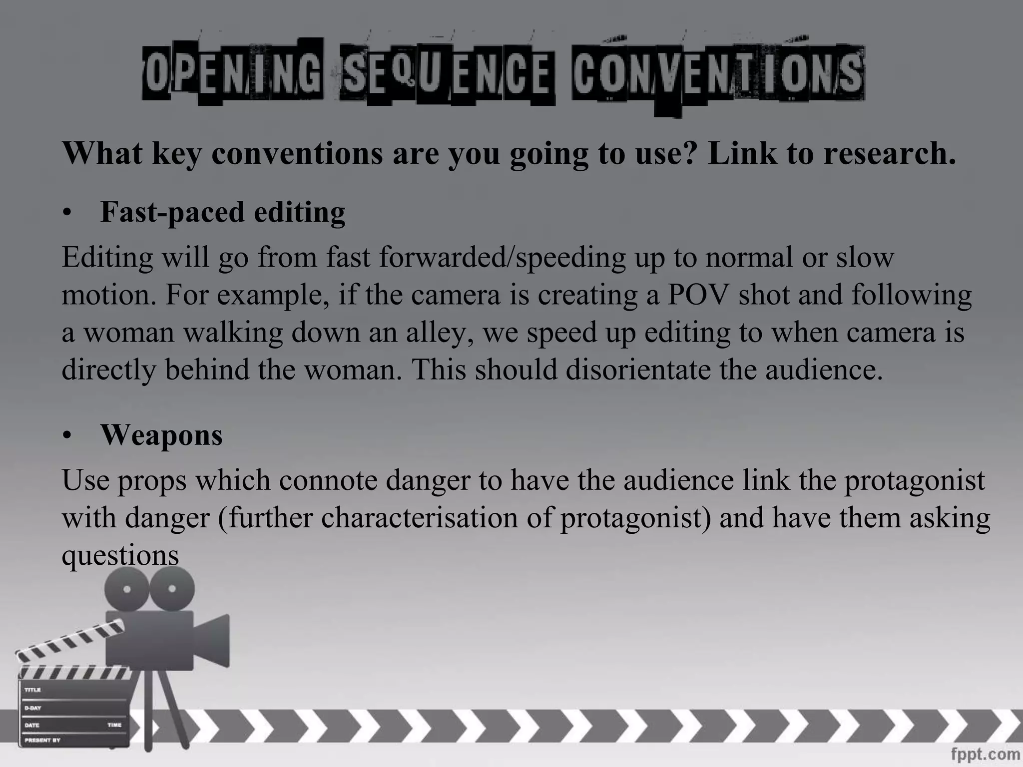 What key conventions are you going to use? Link to research.
• Fast-paced editing
Editing will go from fast forwarded/speeding up to normal or slow
motion. For example, if the camera is creating a POV shot and following
a woman walking down an alley, we speed up editing to when camera is
directly behind the woman. This should disorientate the audience.
• Weapons
Use props which connote danger to have the audience link the protagonist
with danger (further characterisation of protagonist) and have them asking
questions
 