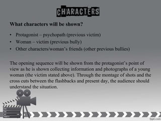 What characters will be shown?
• Protagonist – psychopath (previous victim)
• Woman – victim (previous bully)
• Other characters/woman’s friends (other previous bullies)
The opening sequence will be shown from the protagonist’s point of
view as he is shown collecting information and photographs of a young
woman (the victim stated above). Through the montage of shots and the
cross cuts between the flashbacks and present day, the audience should
understand the situation.
 