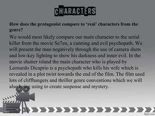 How does the protagonist compare to ‘real’ characters from the
genre?
We would most likely compare our main character to the serial
killer from the movie Se7en, a cunning and evil psychopath. We
will present the man negatively through the use of camera shots
and low-key lighting to show his darkness and inner evil. In the
movie shutter island the main character who is played by
Leonardo Dicaprio is a psychopath who kills his wife which is
revealed in a plot twist towards the end of the film. The film used
lots of cliffhangers and thriller genre conventions which we will
also being using to create suspense and mystery.
 