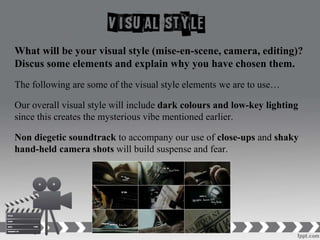 What will be your visual style (mise-en-scene, camera, editing)?
Discus some elements and explain why you have chosen them.
The following are some of the visual style elements we are to use…
Our overall visual style will include dark colours and low-key lighting
since this creates the mysterious vibe mentioned earlier.
Non diegetic soundtrack to accompany our use of close-ups and shaky
hand-held camera shots will build suspense and fear.
 