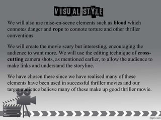 We will also use mise-en-scene elements such as blood which
connotes danger and rope to connote torture and other thriller
conventions.
We will create the movie scary but interesting, encouraging the
audience to want more. We will use the editing technique of cross-
cutting camera shots, as mentioned earlier, to allow the audience to
make links and understand the storyline.
We have chosen these since we have realised many of these
elements have been used in successful thriller movies and our
target audience believe many of these make up good thriller movie.
 