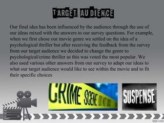 Our final idea has been influenced by the audience through the use of
our ideas mixed with the answers to our survey questions. For example,
when we first chose our movie genre we settled on the idea of a
psychological thriller but after receiving the feedback from the survey
from our target audience we decided to change the genre to
psychological/crime thriller as this was voted the most popular. We
also used various other answers from our survey to adapt our ideas to
what our target audience would like to see within the movie and to fit
their specific choices
 