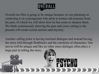 Overall our film is going to be unique because we are planning on
centrering it on a protagonist who plots to torture old enemies from
his past, of which we will show how he has come to despise them.
We think continuously showing the past and cross cutting to the
present will create screen tension and mystery.
Another selling point is having minimal dialogue and instead having
the story told through flashbacks and the emotions of characters. Our
movie will be unique and like no other since dialogue often plays a
huge part in telling the story.
 
