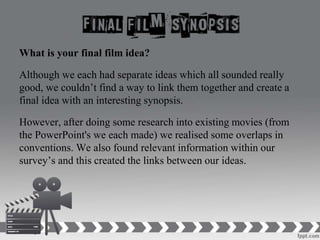 What is your final film idea?
Although we each had separate ideas which all sounded really
good, we couldn’t find a way to link them together and create a
final idea with an interesting synopsis.
However, after doing some research into existing movies (from
the PowerPoint's we each made) we realised some overlaps in
conventions. We also found relevant information within our
survey’s and this created the links between our ideas.
 