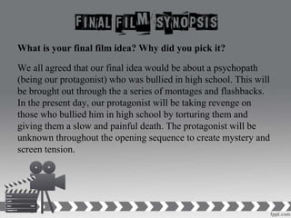 What is your final film idea? Why did you pick it?
We all agreed that our final idea would be about a psychopath
(being our protagonist) who was bullied in high school. This will
be brought out through the a series of montages and flashbacks.
In the present day, our protagonist will be taking revenge on
those who bullied him in high school by torturing them and
giving them a slow and painful death. The protagonist will be
unknown throughout the opening sequence to create mystery and
screen tension.
 