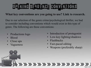 What key conventions are you going to use? Link to research.
Due to our selection of the genre crime/psychological thriller, we had
to consider including conventions which would exist in this type of
genre. The following are these conventions:
• Introduction of protagonist
• Low-key lighting/shadows
• Flashbacks
• Fast-paced editing
• Weapons (preferably sharp)
• Productions logo
• Blood
• Close ups
• Vagueness
 
