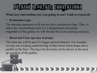 What key conventions are you going to use? Link to research.
• Production Logo
The opening sequences to all movies have a production logo. Thus, to
add to the verisimilitude since it’s a fundamental convention
(regardless of the genre), we will include this in our opening sequence.
• Blood and Close ups (use of props)
The close ups will be part of a bigger picture/situation. For example,
we may use a leaking sandwich bag of fake blood which drops onto a
puddle on the floor. The bag will obviously not be shown as the close
up would be of the puddle.
 