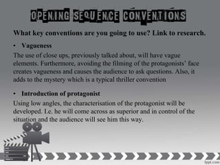 What key conventions are you going to use? Link to research.
• Vagueness
The use of close ups, previously talked about, will have vague
elements. Furthermore, avoiding the filming of the protagonists’ face
creates vagueness and causes the audience to ask questions. Also, it
adds to the mystery which is a typical thriller convention
• Introduction of protagonist
Using low angles, the characterisation of the protagonist will be
developed. I.e. he will come across as superior and in control of the
situation and the audience will see him this way.
 