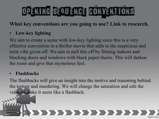 What key conventions are you going to use? Link to research.
• Low-key lighting
We aim to create a scene with low-key lighting since this is a very
effective convention in a thriller movie that adds to the suspicious and
eerie vibe given off. We aim to pull this off by filming indoors and
blocking doors and windows with black paper/sheets. This will darken
the room and give that mysterious feel.
• Flashbacks
The flashbacks will give an insight into the motive and reasoning behind
the torture and murdering. We will change the saturation and edit the
video to make it seem like a flashback.
 
