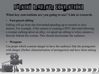 What key conventions are you going to use? Link to research.
• Fast-paced editing
Editing will go from fast forwarded/speeding up to normal or slow
motion. For example, if the camera is creating a POV shot and following
a woman walking down an alley, we speed up editing to when camera is
directly behind the woman. This should disorientate the audience.
• Weapons
Use props which connote danger to have the audience link the protagonist
with danger (further characterisation of protagonist) and have them asking
questions
 