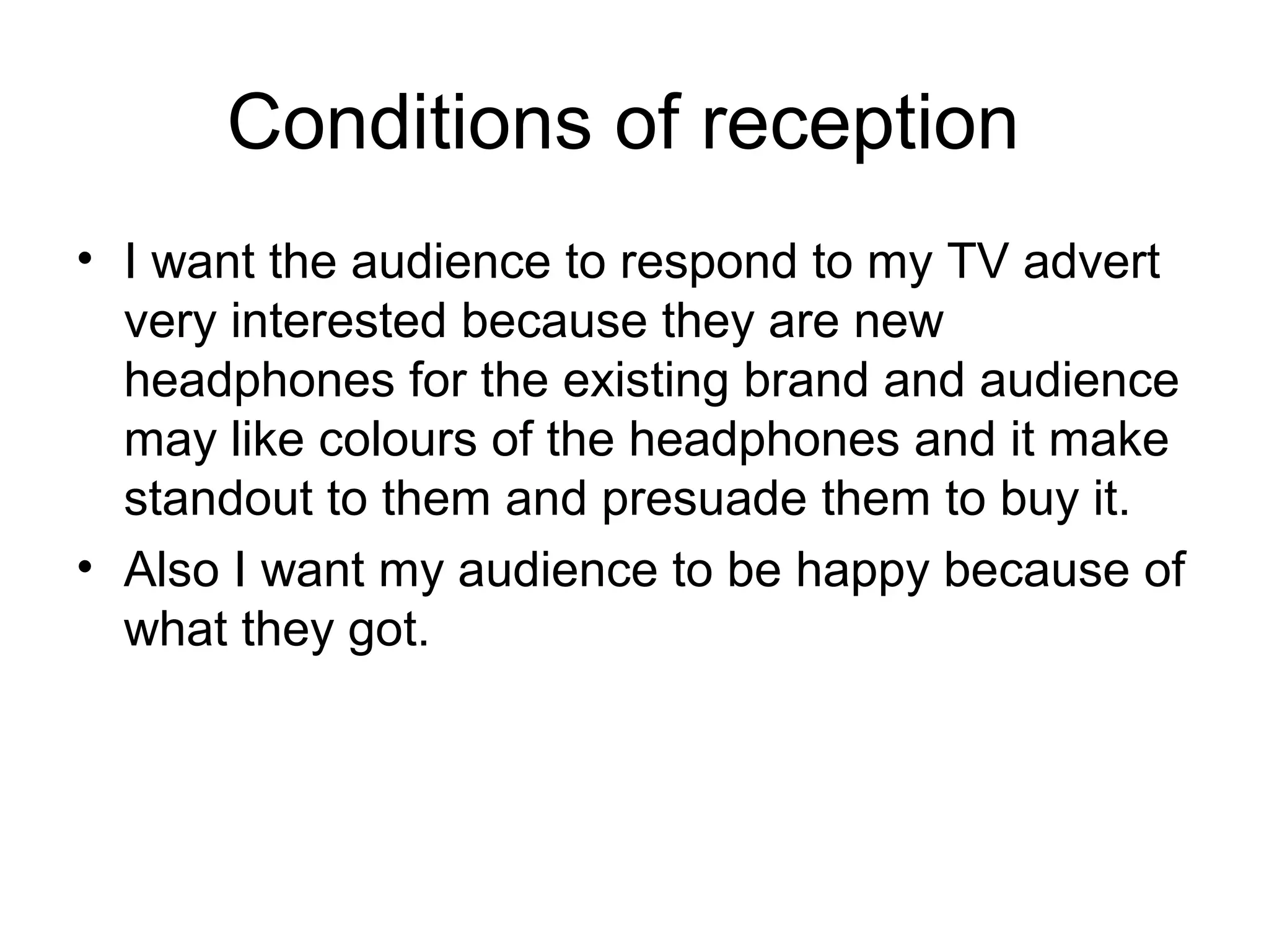 Conditions of reception 
• I want the audience to respond to my TV advert 
very interested because they are new 
headphones for the existing brand and audience 
may like colours of the headphones and it make 
standout to them and presuade them to buy it.
• Also I want my audience to be happy because of 
what they got.

 