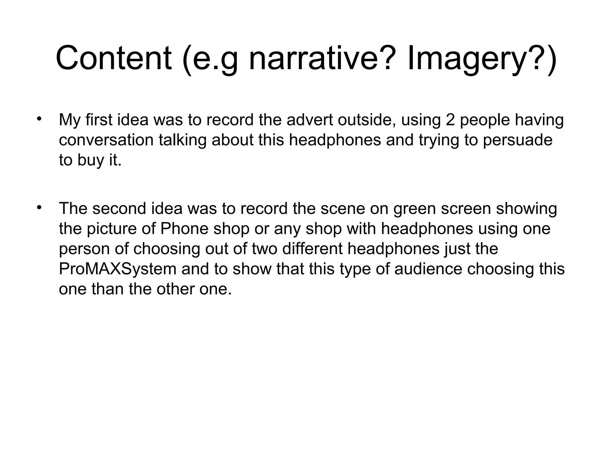   Content (e.g narrative? Imagery?) 
•

My first idea was to record the advert outside, using 2 people having 
conversation talking about this headphones and trying to persuade 
to buy it.

•

The second idea was to record the scene on green screen showing 
the picture of Phone shop or any shop with headphones using one 
person of choosing out of two different headphones just the 
ProMAXSystem and to show that this type of audience choosing this 
one than the other one.

 