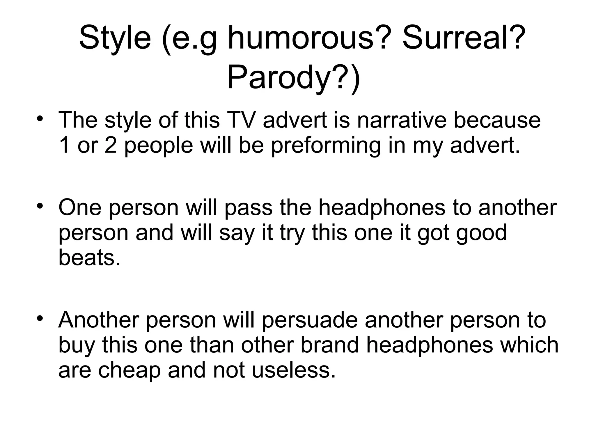  Style (e.g humorous? Surreal? 
Parody?) 
• The style of this TV advert is narrative because 
1 or 2 people will be preforming in my advert.
• One person will pass the headphones to another 
person and will say it try this one it got good 
beats.
• Another person will persuade another person to 
buy this one than other brand headphones which 
are cheap and not useless. 

 
