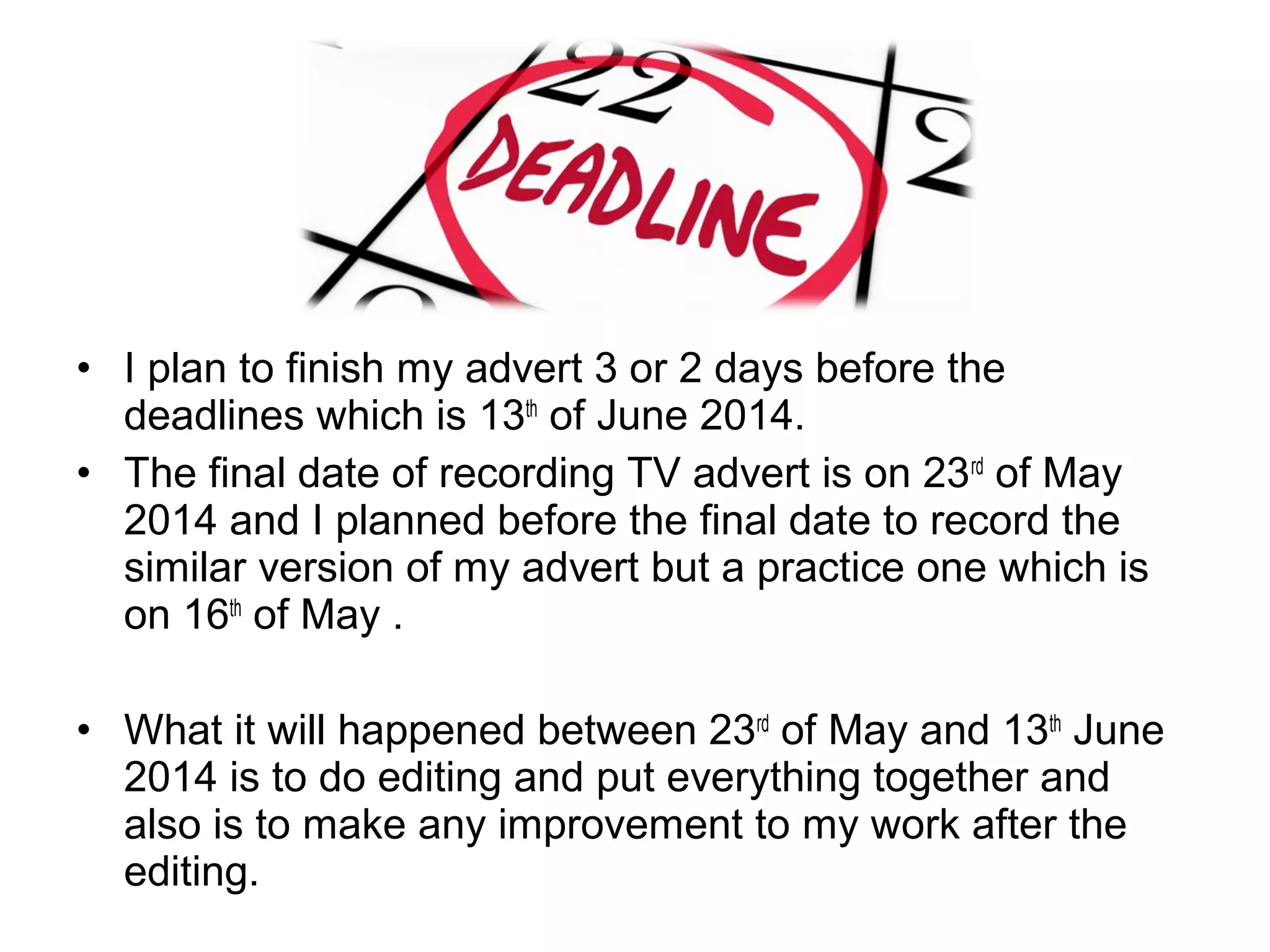 • I plan to finish my advert 3 or 2 days before the 
deadlines which is 13th of June 2014.
• The final date of recording TV advert is on 23rd of May 
2014 and I planned before the final date to record the 
similar version of my advert but a practice one which is 
on 16th of May . 
• What it will happened between 23rd of May and 13th June 
2014 is to do editing and put everything together and 
also is to make any improvement to my work after the 
editing.

 