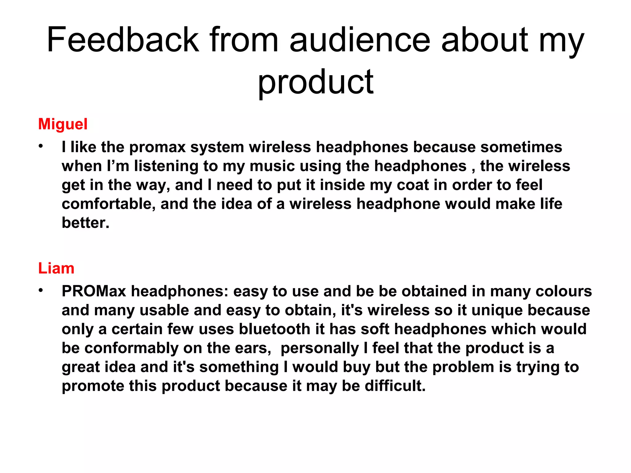Feedback from audience about my 
product
Miguel
• I like the promax system wireless headphones because sometimes
when I’m listening to my music using the headphones , the wireless
get in the way, and I need to put it inside my coat in order to feel
comfortable, and the idea of a wireless headphone would make life
better.
Liam
• PROMax headphones: easy to use and be be obtained in many colours
and many usable and easy to obtain, it's wireless so it unique because
only a certain few uses bluetooth it has soft headphones which would
be conformably on the ears, personally I feel that the product is a
great idea and it's something I would buy but the problem is trying to
promote this product because it may be difficult.

 