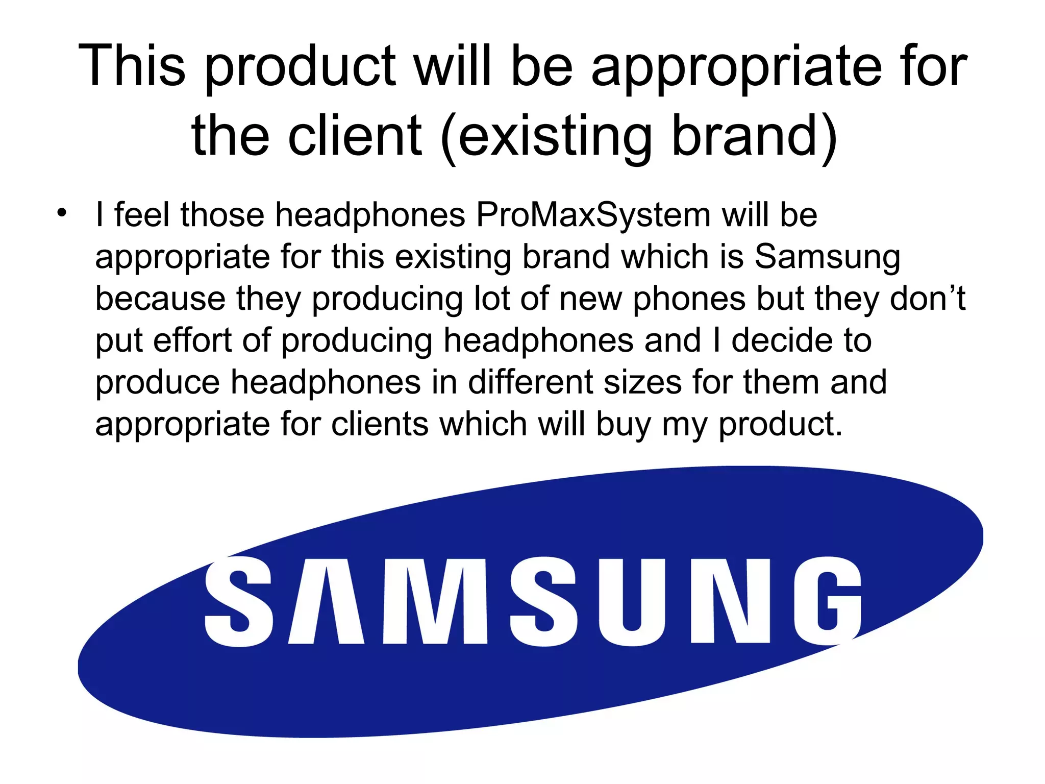 This product will be appropriate for
the client (existing brand)
• I feel those headphones ProMaxSystem will be
appropriate for this existing brand which is Samsung
because they producing lot of new phones but they don’t
put effort of producing headphones and I decide to
produce headphones in different sizes for them and
appropriate for clients which will buy my product.

 