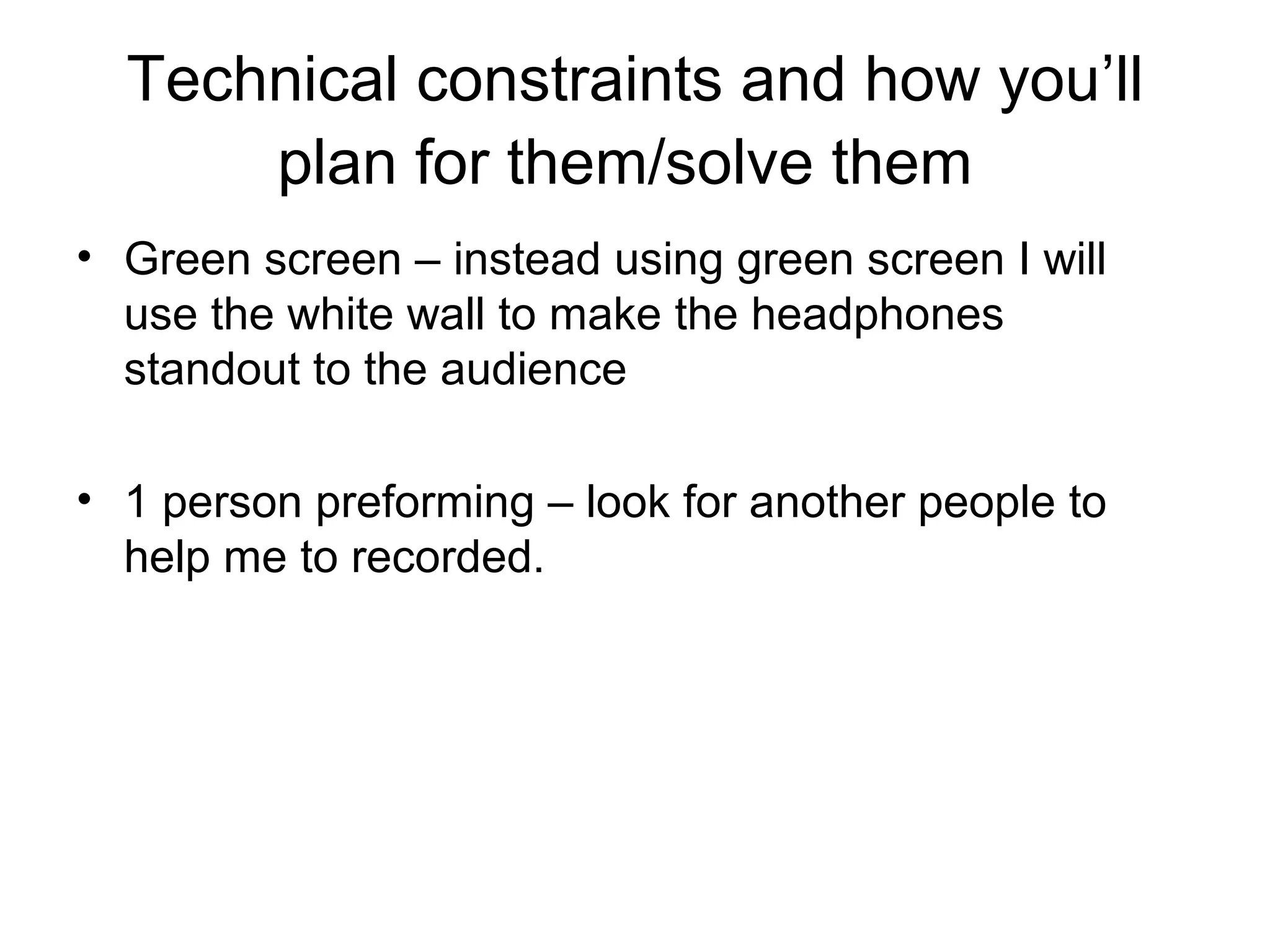 Technical constraints and how you’ll
plan for them/solve them
• Green screen – instead using green screen I will
use the white wall to make the headphones
standout to the audience
• 1 person preforming – look for another people to
help me to recorded.

 