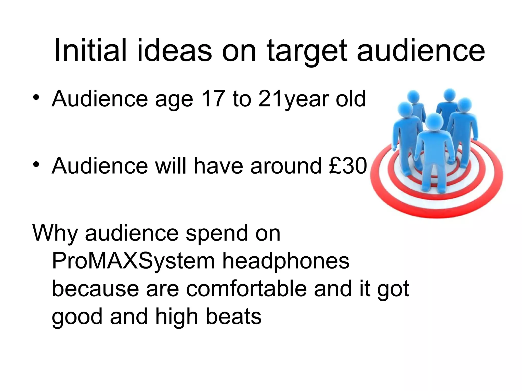   Initial ideas on target audience 
• Audience age 17 to 21year old
• Audience will have around £30 
Why audience spend on 
ProMAXSystem headphones 
because are comfortable and it got 
good and high beats

 