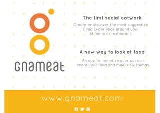 www.gnameat.com
The first social eatwork
Create or discover the most suggestive
Food Experience around you.
At home or restaurant.
A new way to look at food
An app to monetize your passion,
share your food and meet new friends.
 