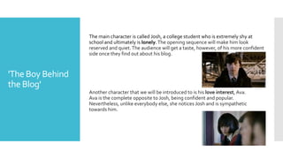 'The Boy Behind
the Blog'
The main character is called Josh, a college student who is extremely shy at
school and ultimately is lonely.The opening sequence will make him look
reserved and quiet.The audience will get a taste, however, of his more confident
side once they find out about his blog.
Another character that we will be introduced to is his love interest, Ava.
Ava is the complete opposite to Josh, being confident and popular.
Nevertheless, unlike everybody else, she notices Josh and is sympathetic
towards him.
 