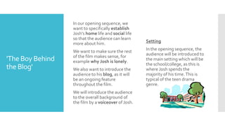 'The Boy Behind
the Blog'
In our opening sequence, we
want to specifically establish
Josh's home life and social life
so that the audience can learn
more about him.
We want to make sure the rest
of the film makes sense, for
example why Josh is lonely.
We also want to introduce the
audience to his blog, as it will
be an ongoing feature
throughout the film.
We will introduce the audience
to the overall background of
the film by a voiceover of Josh.
Setting
In the opening sequence, the
audience will be introduced to
the main setting which will be
the school/college, as this is
where Josh spends the
majority of his time.This is
typical of the teen drama
genre.
 