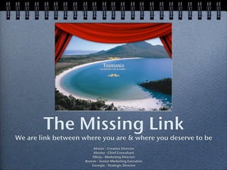 The Missing Link
We are link between where you are & where you deserve to be
Alistair - Creative Director
Aleisha - Chief Consultant
Olivia - Marketing Director
Bonnie - Senior Marketing Executive
Georgia - Strategic Director
 