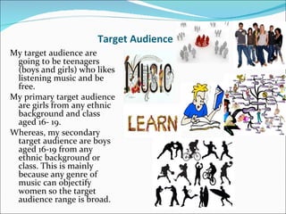 Target Audience
My target audience are
 going to be teenagers
 (boys and girls) who likes
 listening music and be
 free.
My primary target audience
 are girls from any ethnic
 background and class
 aged 16- 19.
Whereas, my secondary
 target audience are boys
 aged 16-19 from any
 ethnic background or
 class. This is mainly
 because any genre of
 music can objectify
 women so the target
 audience range is broad.
 