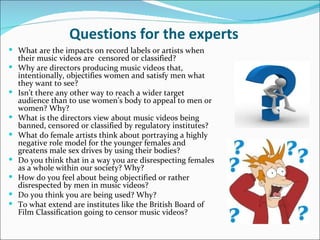Questions for the experts
 What are the impacts on record labels or artists when
    their music videos are censored or classified?
   Why are directors producing music videos that,
    intentionally, objectifies women and satisfy men what
    they want to see?
   Isn’t there any other way to reach a wider target
    audience than to use women’s body to appeal to men or
    women? Why?
   What is the directors view about music videos being
    banned, censored or classified by regulatory institutes?
   What do female artists think about portraying a highly
    negative role model for the younger females and
    greatens male sex drives by using their bodies?
   Do you think that in a way you are disrespecting females
    as a whole within our society? Why?
   How do you feel about being objectified or rather
    disrespected by men in music videos?
   Do you think you are being used? Why?
   To what extend are institutes like the British Board of
    Film Classification going to censor music videos?
 