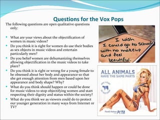 Questions for the Vox Pops
The following questions are open qualitative questions
  only:

 What are your views about the objectification of
    women in music videos?
   Do you think it is right for women do use their bodies
    as sex objects in music videos and entertain
    particularly men?
   Do you belief women are dehumanizing themselves
    allowing objectification in the music videos to take
    place?
   Do you think it is right or wrong for a young female to
    be obsessed about her body and appearance so that
    she get enough attention from men based upon her
    appearance and body shape? Why?
   What do you think should happen or could be done
    for music videos to stop objectifying women and start
    respecting their dignity and status within the society?
   What do you think we as viewers could do to protect
    our younger generation in many ways from Internet or
    TV?
 