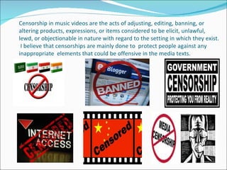 Censorship in music videos are the acts of adjusting, editing, banning, or
altering products, expressions, or items considered to be elicit, unlawful,
lewd, or objectionable in nature with regard to the setting in which they exist.
 I believe that censorships are mainly done to protect people against any
inappropriate elements that could be offensive in the media texts.
 