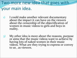Two more new idea that goes with
your main idea.
1)   I could make another relevant documentary
     about the impact it can have on the viewers
     about the censorship of the objectification of
     women in music videos to girls and boys in
     reality.

3)   My other idea is more about the reasons, purpose
     or aims that the music videos want to achieve by
     having lots of naked women in their music
     videos. What are they trying to express or convey
     to us , as viewers.
 