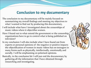 Conclusion to my documentary
The conclusion to my documentary will be mainly focused on
   summarizing my overall findings and meeting my objectives to
   what I wanted to find out by producing this documentary.
I will include what have I investigated about the censorships of
   music videos where it objectifies women.
Have I found out to what extend the government or the censorship
   organizations have to go to control what is being published on
   television?
In my conclusion I will also include what I have found out from
   experts or personal opinions of the negative or positive impacts
   the objectification of women in music videos has on teenagers in
   many forms such as physically, intellectually, emotionally and
   socially. I will be emphasising on polarised opinions.
Basically, in the conclusion bit I will just end the documentary by
   gathering all the information that I have obtained through
   researching and investigating.
 
