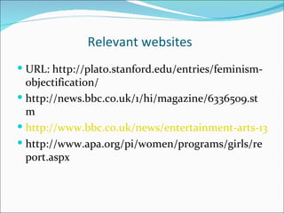 Relevant websites
 URL: http://plato.stanford.edu/entries/feminism-
  objectification/
 http://news.bbc.co.uk/1/hi/magazine/6336509.st
  m
 http://www.bbc.co.uk/news/entertainment-arts-13550
 http://www.apa.org/pi/women/programs/girls/re
  port.aspx
 