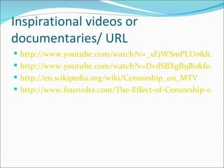 Inspirational videos or
documentaries/ URL
 http://www.youtube.com/watch?v=_xEjWSmPLUo&featur
 http://www.youtube.com/watch?v=DvdSBXgB9B0&feature
 http://en.wikipedia.org/wiki/Censorship_on_MTV
 http://www.fourvolts.com/The-Effect-of-Censorship-on-M
 