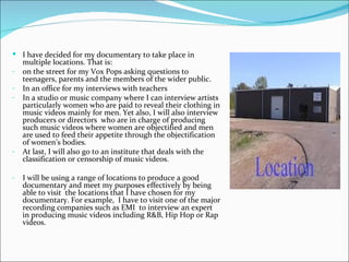  I have decided for my documentary to take place in
    multiple locations. That is:
-   on the street for my Vox Pops asking questions to
    teenagers, parents and the members of the wider public.
-   In an office for my interviews with teachers
-   In a studio or music company where I can interview artists
    particularly women who are paid to reveal their clothing in
    music videos mainly for men. Yet also, I will also interview
    producers or directors who are in charge of producing
    such music videos where women are objectified and men
    are used to feed their appetite through the objectification
    of women’s bodies.
-   At last, I will also go to an institute that deals with the
    classification or censorship of music videos.

-   I will be using a range of locations to produce a good
    documentary and meet my purposes effectively by being
    able to visit the locations that I have chosen for my
    documentary. For example, I have to visit one of the major
    recording companies such as EMI to interview an expert
    in producing music videos including R&B, Hip Hop or Rap
    videos.
 