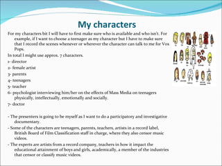 My characters
For my characters bit I will have to first make sure who is available and who isn’t. For
    example, if I want to choose a teenager as my character but I have to make sure
    that I record the scenes whenever or wherever the character can talk to me for Vox
    Pops.
In total I might use approx. 7 characters.
1- director
2- female artist
3- parents
4- teenagers
5- teacher
6- psychologist interviewing him/her on the effects of Mass Media on teenagers
    physically, intellectually, emotionally and socially.
7- doctor

- The presenters is going to be myself as I want to do a participatory and investigative
    documentary.
- Some of the characters are teenagers, parents, teachers, artists in a record label,
    British Board of Film Classification staff in charge, where they also censor music
    videos.
- The experts are artists from a record company, teachers in how it impact the
    educational attainment of boys and girls, academically, a member of the industries
    that censor or classify music videos.
 