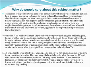 Why do people care about this subject matter?
 The reason why people should care or do care about what music videos actually publish,
  how it has got a negative influence in young girls and boys and how censorships or
  classifications can go to extreme messages to ban videos that objectifies women is
  because sexualization has negative consequences for girls and for the rest of society
  where women will start to see themselves as sex objects , spend lots of time and
  emphasis on their appearance and men can see themselves as sex machines who will
  believe that they are allowed to be violent, aggressive, disrespectful and promiscuous
  towards women.

Violence in Mass Media will mean the use of common props such as guns, machine guns,
   knives or other sharp objects, gang culture and symbols and illegal drugs will be shown
   in music videos that lead to serious causes of offense, violence, threats, murders and
   many other obstacles in real life as many people can feel offended or discriminated
   against by certain things or certain individuals in the music videos. Therefore, it is very
   crucial to be aware what is acceptable or unacceptable to be aired on TV.

Most importantly, what children or young people see on TV can have a negative or positive
  impact on them in reality. They are more likely to believe in what they see on TV and
  start to imitate the actions or activities that they see or hear on TV. For example,
  teenagers are more likely to start wear what they see as appropriate or stylish on TV
  from music videos that is worn by singers or celebrities such as mini skirts, shorts or
  more revealing clothing.
 