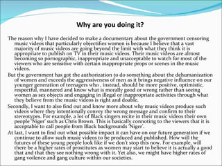 Why are you doing it?
The reason why I have decided to make a documentary about the government censoring
   music videos that particularly objectifies women is because I believe that a vast
   majority of music videos are going beyond the limit with what they think it is
   appropriate to publish on TV in their music videos. Their music videos are almost
   becoming so pornographic, inappropriate and unacceptable to watch for most of the
   viewers who are sensitive with certain inappropriate props or scenes in the music
   videos.
But the government has got the authorization to do something about the dehumanization
   of women and exceeds the aggressiveness of men as it brings negative influence on our
   younger generation of teenagers who , instead, should be more positive, optimistic,
   respectful, mannered and know what is morally good or wrong rather than seeing
   women as sex objects and engaging in illegal or inappropriate activities through what
   they believe from the music videos is right and doable.
Secondly, I want to also find out and know more about why music videos produce such
   videos where they intentionally convey the wrong message and confirm to their
   stereotypes. For example, a lot of Black singers recite in their music videos their own
   people ‘Niger’ such as Chris Brown. This is basically connoting to the viewers that it is
   acceptable to call people from Black backgrounds ‘Niger’.
At last, I want to find out what possible impact it can have on our future generation if we
   continue to allow such music videos to be produced and published. How will the
   futures of these young people look like if we don’t stop this now. For example, will
   there be a higher rates of prostitutes as women may start to believe it is actually a good
   that and that they see nothing wrong with it. Yet also, we might have higher rates of
   gang voilence and gang culture within our societies.
 